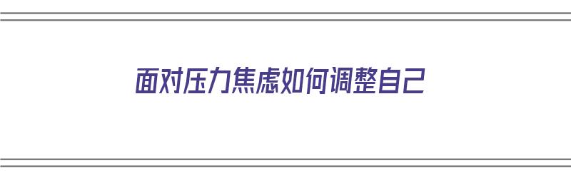 面对压力焦虑如何调整自己（面对压力焦虑如何调整自己的情绪）