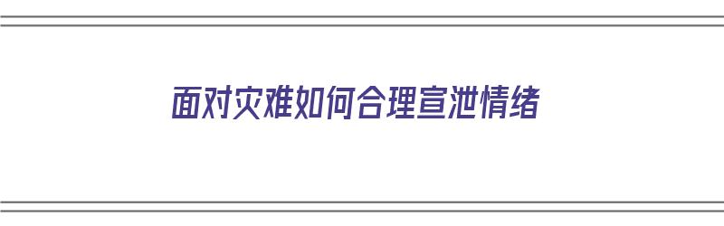 面对灾难如何合理宣泄情绪（面对灾难如何合理宣泄情绪）