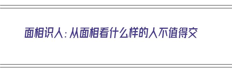 面相识人：从面相看什么样的人不值得交（面相识人:从面相看什么样的人不值得交往）