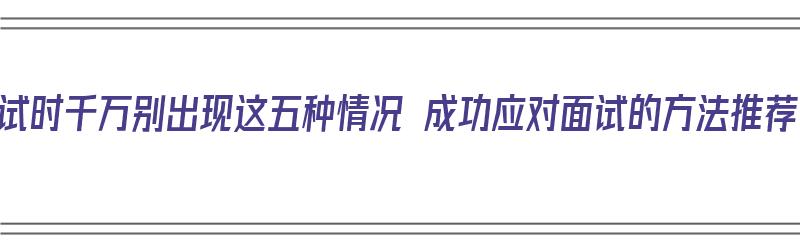 面试时千万别出现这五种情况 成功应对面试的方法推荐（面试时的应对技巧）