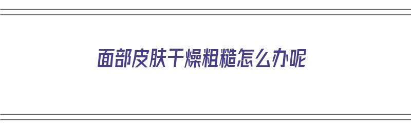 面部皮肤干燥粗糙怎么办呢（面部皮肤干燥粗糙怎么办呢图片）