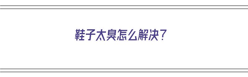 鞋子太臭怎么解决？（鞋子太臭怎么解决）