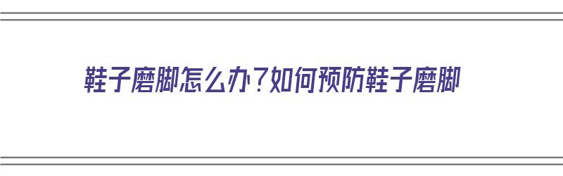 鞋子磨脚怎么办？如何预防鞋子磨脚（鞋子磨脚怎么办?如何预防鞋子磨脚呢）