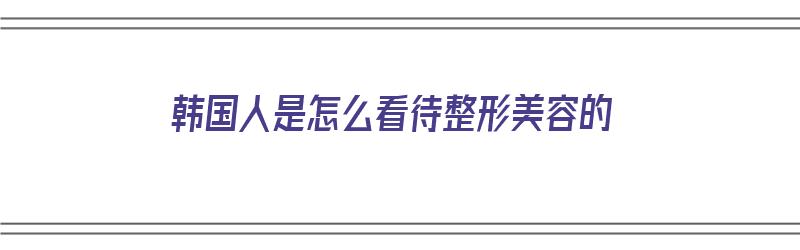 韩国人是怎么看待整形美容的（韩国人是怎么看待整形美容的呢）