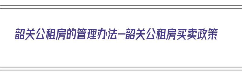 韶关公租房的管理办法-韶关公租房买卖政策（韶关市公租房最新政策）