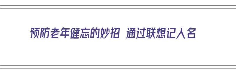 预防老年健忘的妙招 通过联想记人名（预防老年人忘事）