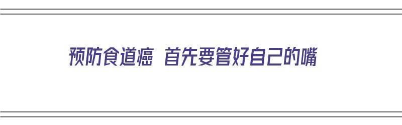 预防食道癌 首先要管好自己的嘴（预防食道癌 首先要管好自己的嘴巴吗）