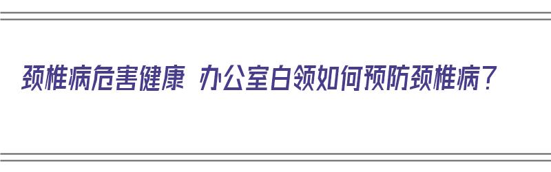 颈椎病危害健康 办公室白领如何预防颈椎病？（颈椎病办公室锻炼方法）