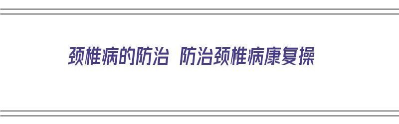 颈椎病的防治 防治颈椎病康复操（自我治疗颈椎病康复操）