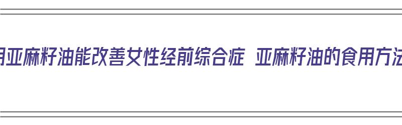 食用亚麻籽油能改善女性经前综合症 亚麻籽油的食用方法（亚麻籽油能调理月经吗）