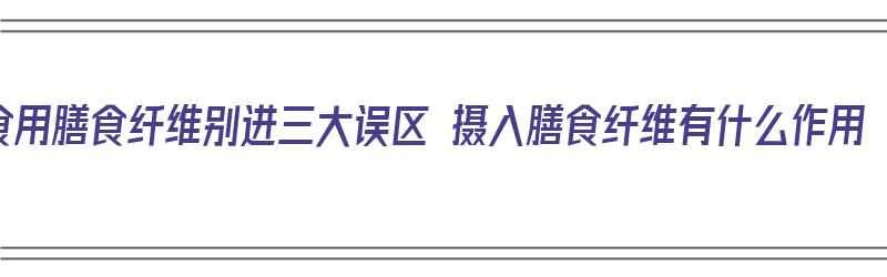 食用膳食纤维别进三大误区 摄入膳食纤维有什么作用（膳食纤维食用坏处）