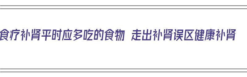 食疗补肾平时应多吃的食物 走出补肾误区健康补肾（食疗补肾吃什么食物）