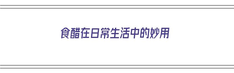 食醋在日常生活中的妙用（食醋在日常生活中的妙用有哪些）