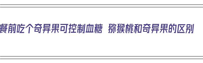 餐前吃个奇异果可控制血糖 猕猴桃和奇异果的区别（饭前吃奇异果）