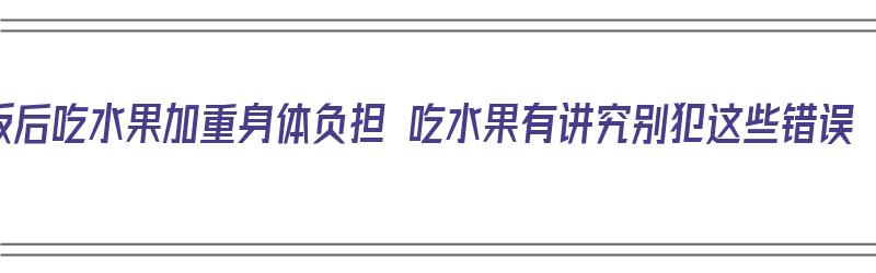 饭后吃水果加重身体负担 吃水果有讲究别犯这些错误（饭后吃水果危害）