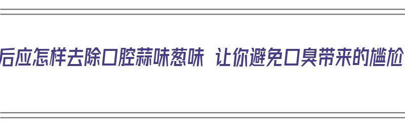 饭后应怎样去除口腔蒜味葱味 让你避免口臭带来的尴尬（吃完饭后怎么去除蒜味）