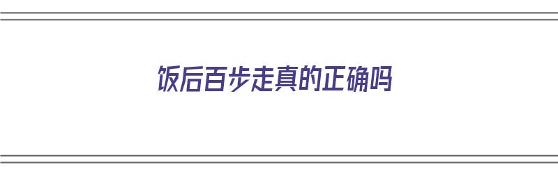 饭后百步走真的正确吗（饭后百步走是真的吗）