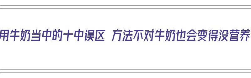 饮用牛奶当中的十中误区 方法不对牛奶也会变得没营养（牛奶饮用小常识）