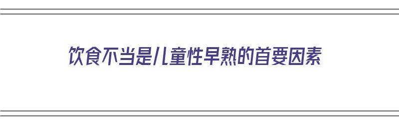 饮食不当是儿童性早熟的首要因素（幼儿饮食不当有什么危害）