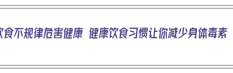 饮食不规律危害健康 健康饮食习惯让你减少身体毒素（饮食不规律对身体的危害）