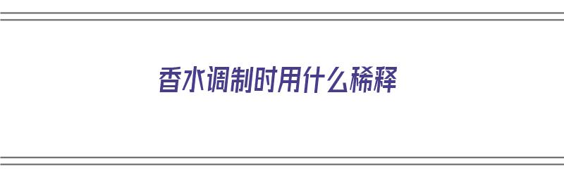 香水调制时用什么稀释（香水调制时用什么稀释最好）