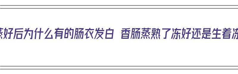 香肠蒸好后为什么有的肠衣发白 香肠蒸熟了冻好还是生着冻好（香肠蒸完发白）