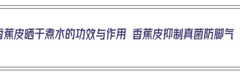 香蕉皮晒干煮水的功效与作用 香蕉皮抑制真菌防脚气（香蕉皮晒干泡水喝有什么功效）