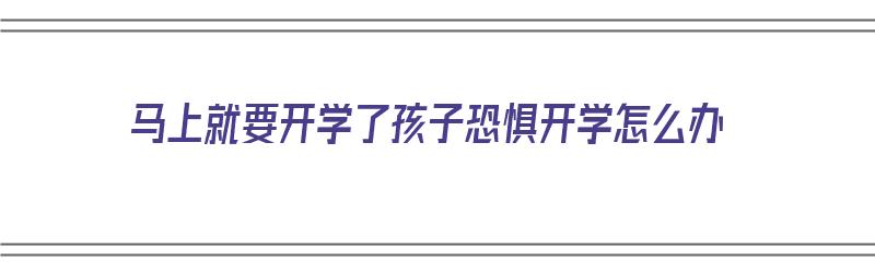 马上就要开学了孩子恐惧开学怎么办（马上就要开学了孩子恐惧开学怎么办呢）