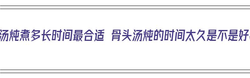 骨头汤炖煮多长时间最合适 骨头汤炖的时间太久是不是好事（骨头汤得炖多长时间）