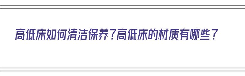 高低床如何清洁保养？高低床的材质有哪些？（高低床如何清洁保养?高低床的材质有哪些呢）