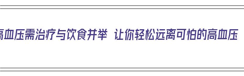 高血压需治疗与饮食并举 让你轻松远离可怕的高血压（高血压的治疗与饮食禁忌）