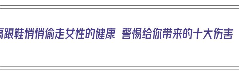 高跟鞋悄悄偷走女性的健康 警惕给你带来的十大伤害（高跟鞋乱扔）