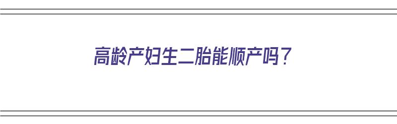 高龄产妇生二胎能顺产吗？（高龄产妇生二胎能顺产吗视频）