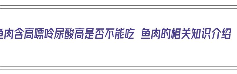 鱼肉含高嘌呤尿酸高是否不能吃 鱼肉的相关知识介绍（鱼肉嘌呤高吗?尿酸高可以吃吗）