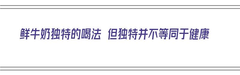 鲜牛奶独特的喝法 但独特并不等同于健康（鲜牛奶独特的喝法 但独特并不等同于健康的奶）