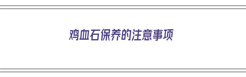 鸡血石保养的注意事项（鸡血石保养的注意事项有哪些）