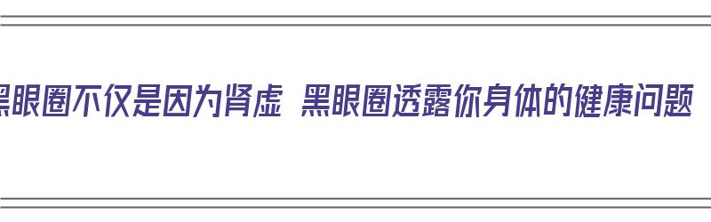 黑眼圈不仅是因为肾虚 黑眼圈透露你身体的健康问题（黑眼圈是不是肾虚?中医告诉你真相）