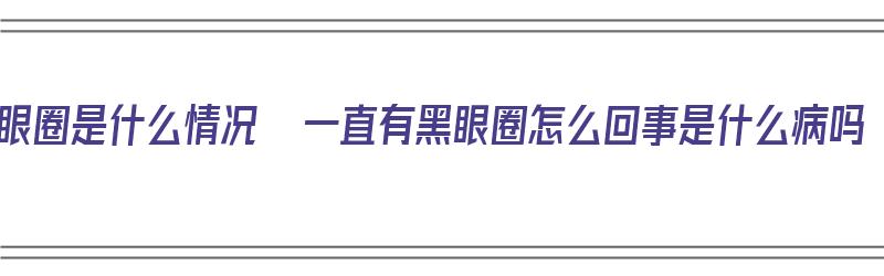 黑眼圈是什么情况  一直有黑眼圈怎么回事是什么病吗（黑眼圈一直都有是什么原因）