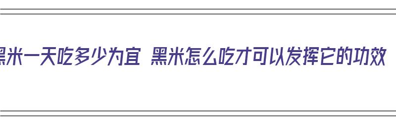 黑米一天吃多少为宜 黑米怎么吃才可以发挥它的功效（黑米一天吃多少最好）