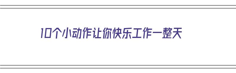 10个小动作让你快乐工作一整天（10个小动作让你快乐工作一整天的说说）