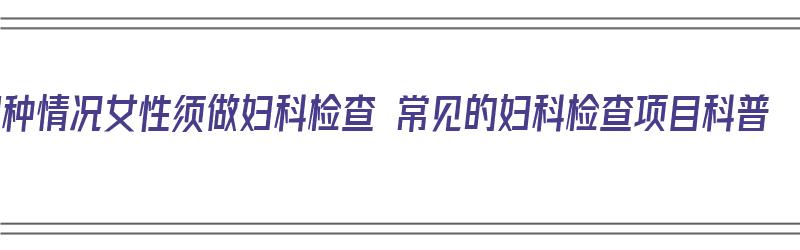 10种情况女性须做妇科检查 常见的妇科检查项目科普（女性必须做的妇科检查）