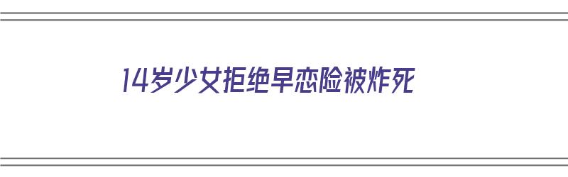 14岁少女拒绝早恋险被炸死（14岁闺女叛逆早恋,却从来不承认错误）