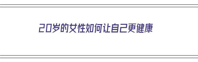 20岁的女性如何让自己更健康（20岁的女性如何让自己更健康呢）