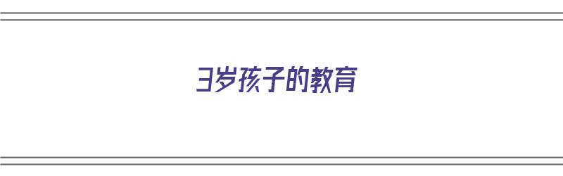 3岁孩子的教育（3岁孩子的教育方式和方法）