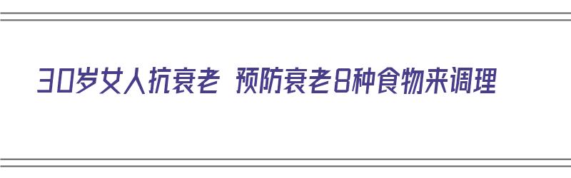 30岁女人抗衰老 预防衰老8种食物来调理（30岁女人抗衰老 预防衰老8种食物来调理什么）