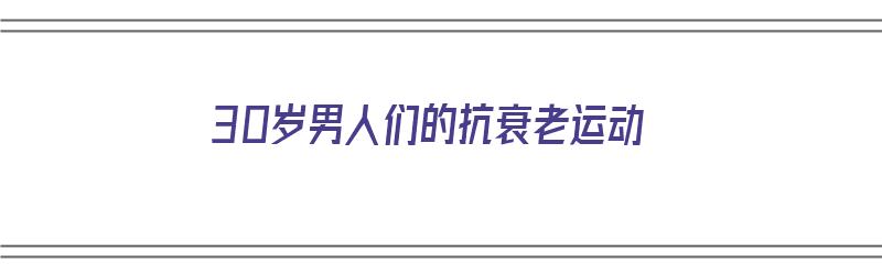 30岁男人们的抗衰老运动（30岁男人们的抗衰老运动有哪些）