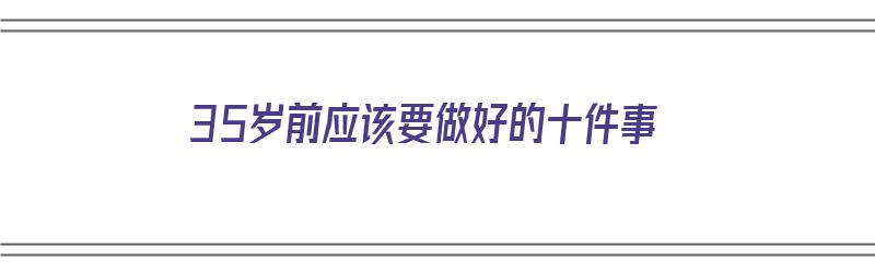 35岁前应该要做好的十件事（35岁前应该要做好的十件事情）