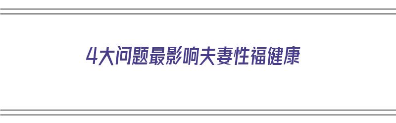 4大问题最影响夫妻性福健康（影响夫妻之间最大的问题）