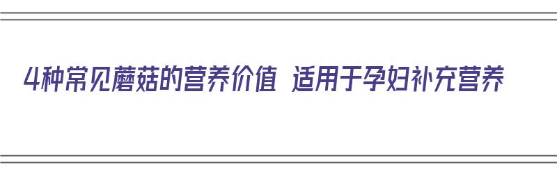 4种常见蘑菇的营养价值 适用于孕妇补充营养（4种常见蘑菇的营养价值 适用于孕妇补充营养的食物）