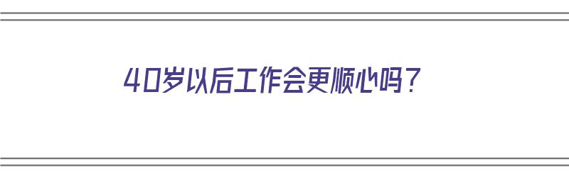 40岁以后工作会更顺心吗？（40岁以后工作会更顺心吗为什么）